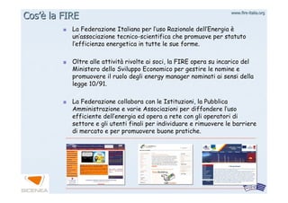www.firewww.fire--italia.orgitalia.org
La Federazione Italiana per lLa Federazione Italiana per l’’uso Razionale delluso Razionale dell’’EnergiaEnergia èè
unun’’associazione tecnicoassociazione tecnico--scientifica che promuove per statutoscientifica che promuove per statuto
ll’’efficienza energetica in tutte le sue forme.efficienza energetica in tutte le sue forme.
Oltre alle attivitOltre alle attivitàà rivolte ai soci, la FIRE opera su incarico delrivolte ai soci, la FIRE opera su incarico del
Ministero dello Sviluppo Economico per gestire le nomine eMinistero dello Sviluppo Economico per gestire le nomine e
promuovere il ruolo degli energy manager nominati ai sensi dellapromuovere il ruolo degli energy manager nominati ai sensi della
legge 10/91.legge 10/91.
La Federazione collabora con le Istituzioni, la PubblicaLa Federazione collabora con le Istituzioni, la Pubblica
Amministrazione e varie Associazioni per diffondere lAmministrazione e varie Associazioni per diffondere l’’usouso
efficiente dellefficiente dell’’energia ed opera a rete con gli operatori dienergia ed opera a rete con gli operatori di
settore e gli utenti finali per individuare e rimuovere le barrisettore e gli utenti finali per individuare e rimuovere le barriereere
di mercato e per promuovere buone pratiche.di mercato e per promuovere buone pratiche.
CosCos’è’è la FIREla FIRE
 