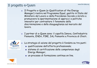 www.firewww.fire--italia.orgitalia.org
Il ProgettoIl Progetto ee--QuemQuem ((ee--QualificationQualification ofof the Energythe Energy
Manager) rientra nel ProgrammaManager) rientra nel Programma EqualEqual, gestito in Italia dal, gestito in Italia dal
Ministero del Lavoro e della Previdenza Sociale e mirato aMinistero del Lavoro e della Previdenza Sociale e mirato a
promuovere la sperimentazione di approcci e politichepromuovere la sperimentazione di approcci e politiche
innovativi per contrastare il fenomeno dellainnovativi per contrastare il fenomeno della
discriminazione e della disuguaglianza sul mercato deldiscriminazione e della disuguaglianza sul mercato del
lavoro.lavoro.
I partner diI partner di ee--QuemQuem sono: il capofila Isnova, Confindustriasono: il capofila Isnova, Confindustria
Piemonte, ENEA, FIRE, IAL Piemonte e Provincia di Chieti.Piemonte, ENEA, FIRE, IAL Piemonte e Provincia di Chieti.
La strategia di azione del progettoLa strategia di azione del progetto èè fondata su tre punti:fondata su tre punti:
qualificazione dellqualificazione dell’’offerta professionale;offerta professionale;
sistema di certificazione delle competenze deglisistema di certificazione delle competenze degli
Energy Manager,Energy Manager,
un processo di formazione continua onun processo di formazione continua on lineline..
Il progettoIl progetto ee--QuemQuem
 