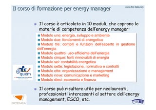 www.firewww.fire--italia.orgitalia.org
Il corsoIl corso èè articolato in 10 moduli, che coprono learticolato in 10 moduli, che coprono le
materie di competenza dellmaterie di competenza dell’’energy manager:energy manager:
Il corso può risultare utile per neolaureati,Il corso può risultare utile per neolaureati,
professionisti interessanti al settore dellprofessionisti interessanti al settore dell’’energyenergy
management, ESCO, etc.management, ESCO, etc.
Modulo uno: energia, sviluppo e ambiente
Modulo due: fondamenti di energetica
Modulo tre: compiti e funzioni dell’esperto in gestione
dell’energia
Modulo quattro: uso efficiente dell’energia
Modulo cinque: fonti rinnovabili di energia
Modulo sei: contabilità energetica
Modulo sette: legislazione, normativa e contratti
Modulo otto: organizzazione e management
Modulo nove: comunicazione e marketing
Modulo dieci: economia e finanza
Modulo uno: energia, sviluppo e ambiente
Modulo due: fondamenti di energetica
Modulo tre: compiti e funzioni dell’esperto in gestione
dell’energia
Modulo quattro: uso efficiente dell’energia
Modulo cinque: fonti rinnovabili di energia
Modulo sei: contabilità energetica
Modulo sette: legislazione, normativa e contratti
Modulo otto: organizzazione e management
Modulo nove: comunicazione e marketing
Modulo dieci: economia e finanza
Il corso di formazione per energy managerIl corso di formazione per energy manager
 