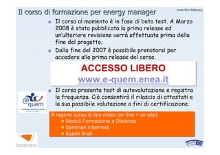 www.firewww.fire--italia.orgitalia.org
Il corso di formazione per energy managerIl corso di formazione per energy manager
Il corso al momentoIl corso al momento èè in fase di beta test. A Marzoin fase di beta test. A Marzo
20082008 èè stata pubblicata la primastata pubblicata la prima releaserelease eded
unun’’ulteriore revisione verrulteriore revisione verràà effettuata prima dellaeffettuata prima della
fine del progetto.fine del progetto.
Dalla fine del 2007Dalla fine del 2007 èè possibile prenotarsi perpossibile prenotarsi per
accedere alla primaaccedere alla prima releaserelease del corso.del corso.
Il corso presenta test di autovalutazione e registraIl corso presenta test di autovalutazione e registra
la frequenza. Ciò consentirla frequenza. Ciò consentiràà il rilascio di attestati eil rilascio di attestati e
la sua possibile valutazione a fini di certificazione.la sua possibile valutazione a fini di certificazione.
ACCESSO LIBERO
www.e-quem.enea.it
ACCESSO LIBERO
www.e-quem.enea.it
A regime corso di tipo misto (on line + on site):
Moduli Formazione a Distanza
Seminari intermedi
Esami finali
A regime corso di tipo misto (on line + on site):
Moduli Formazione a Distanza
Seminari intermedi
Esami finali
 