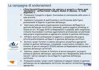 www.firewww.fire--italia.orgitalia.org
LL’’Ente/SocietEnte/Societàà/Organizzazione che aderisce al progetto/Organizzazione che aderisce al progetto ee--QuemQuem qualequale
““SostenitoreSostenitore””, sottoscrivendo l, sottoscrivendo l’’allegato Modulo di adesione, si rendeallegato Modulo di adesione, si rende
disponibile a:disponibile a:
Promuovere il progettoPromuovere il progetto ee--QuemQuem, favorendone la realizzazione delle azioni in, favorendone la realizzazione delle azioni in
esso previste.esso previste.
Sostenere il processo di qualificazione e certificazione dellaSostenere il processo di qualificazione e certificazione della figurafigura
professionale di Esperto in gestione dellprofessionale di Esperto in gestione dell’’energia.energia.
Valorizzare nella propria organizzazione la professione dellValorizzare nella propria organizzazione la professione dell’’Esperto inEsperto in
gestione dellgestione dell’’energia certificato, nominando, qualora soggetto allenergia certificato, nominando, qualora soggetto all’’obbligo diobbligo di
nomina ex art. 19 Legge 10/91 un Responsabile in possesso dellenomina ex art. 19 Legge 10/91 un Responsabile in possesso delle competenzecompetenze
richieste favorendone il continuo aggiornamento professionale edrichieste favorendone il continuo aggiornamento professionale ed adottandoadottando
nella propria organizzazione un appropriato sistema di gestionenella propria organizzazione un appropriato sistema di gestione delldell’’energia.energia.
Affidare incarichi professionali di supporto e consulenza alleAffidare incarichi professionali di supporto e consulenza alle proprieproprie
attivitattivitàà preferibilmente ad Esperti in gestione dellpreferibilmente ad Esperti in gestione dell’’energia certificati.energia certificati.
Invitare i propri fornitori in ambito energetico ad adottare apInvitare i propri fornitori in ambito energetico ad adottare appropriatipropriati
sistemi di gestioni dellsistemi di gestioni dell’’energia, richiedendo, in particolare richiedere, che ienergia, richiedendo, in particolare richiedere, che i
fornitori di servizi energetici (ESCO) abbiano un Responsabile dfornitori di servizi energetici (ESCO) abbiano un Responsabile del sistema diel sistema di
gestione dellgestione dell’’energia certificato.energia certificato.
Adottare, qualora trattasi di fornitore di servizi energetici,Adottare, qualora trattasi di fornitore di servizi energetici, un proprioun proprio
sistema di gestione dellsistema di gestione dell’’energia, assicurando che il Responsabile delle attivitenergia, assicurando che il Responsabile delle attivitàà
inerenti i servizi energetici sia un Esperto in gestione dellinerenti i servizi energetici sia un Esperto in gestione dell’’energiaenergia
certificato.certificato.
Promuovere presso i propri clienti lPromuovere presso i propri clienti l’’adozione di adeguati sistemi di gestioneadozione di adeguati sistemi di gestione
delldell’’energia con un responsabile certificato che assicuri unenergia con un responsabile certificato che assicuri un’’interfacciainterfaccia
appropriata.appropriata.
La campagna diLa campagna di endorsementendorsement
 