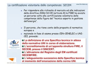 www.firewww.fire--italia.orgitalia.org
Per rispondere alle richieste di mercato ed alle indicazioniPer rispondere alle richieste di mercato ed alle indicazioni
della direttiva 2006/32/CE (articolo 8) la FIRE ha avviatodella direttiva 2006/32/CE (articolo 8) la FIRE ha avviato
un percorso volto alla certificazione volontaria delleun percorso volto alla certificazione volontaria delle
competenze della figura delcompetenze della figura del ““tecnico esperto in gestionetecnico esperto in gestione
delldell’’energiaenergia””..
Il percorso, che tiene conto delle proposte di normativaIl percorso, che tiene conto delle proposte di normativa
europea eeuropea e
nazionale in fase di esame presso CENnazionale in fase di esame presso CEN--CENELEC e UNICENELEC e UNI--
CEI, prevede:CEI, prevede:
La certificazione volontaria delle competenze: SECEMLa certificazione volontaria delle competenze: SECEM
La definizione di una Specifica tecnica in attesa
della normativa UNI in corso di elaborazione.
L’accreditamento di un’apposita struttura FIRE, il
SECEM, presso il SINCERT.
L’attivazione del Registro degli EM certificati
SECEMFIRE.
L’adeguamento successivo della Specifica tecnica
al momento dell’emanazione della norma UNI.
La definizione di una Specifica tecnica in attesa
della normativa UNI in corso di elaborazione.
L’accreditamento di un’apposita struttura FIRE, il
SECEM, presso il SINCERT.
L’attivazione del Registro degli EM certificati
SECEMFIRE.
L’adeguamento successivo della Specifica tecnica
al momento dell’emanazione della norma UNI.
 