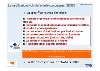 www.firewww.fire--italia.orgitalia.org
La specifica tecnica definisce:La specifica tecnica definisce:
La struttura inizierLa struttura inizieràà le attivitle attivitàà nel 2008.nel 2008.
La certificazione volontaria delle competenze: SECEMLa certificazione volontaria delle competenze: SECEM
I compiti e gli organismi interessati alle funzioni
dell’EM
I requisiti minimi di accesso alla valutazione: titolo
di studio + anni esperienza
La procedura di valutazione per titoli ed esami
Le conoscenze richieste (materie di esame)
Le specializzazioni (industriale, civile)
La durata e le modalità di rinnovo
Il Registro degli esperti certificati
I compiti e gli organismi interessati alle funzioni
dell’EM
I requisiti minimi di accesso alla valutazione: titolo
di studio + anni esperienza
La procedura di valutazione per titoli ed esami
Le conoscenze richieste (materie di esame)
Le specializzazioni (industriale, civile)
La durata e le modalità di rinnovo
Il Registro degli esperti certificati
SECEM Sistema Europeo per la Certificazione in Energy Management
www.secem.eu
SECEM Sistema Europeo per la Certificazione in Energy Management
www.secem.eu
 