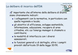 www.firewww.fire--italia.orgitalia.org
La delibera di incarico dellLa delibera di incarico dell’’EMEM
EE’’ importante che allimportante che all’’interno della delibera di Giuntainterno della delibera di Giunta
siano chiaramente indicati:siano chiaramente indicati:
i collegamenti con la normativa, in particolare coni collegamenti con la normativa, in particolare con
quella regionale e locale;quella regionale e locale;
gli obiettivi di efficienza, sviluppo sostenibile,gli obiettivi di efficienza, sviluppo sostenibile,
informazione, educazione, recupero di areeinformazione, educazione, recupero di aree
cittadine, etc cui lcittadine, etc cui l’’energy managerenergy manager èè chiamato achiamato a
contribuire;contribuire;
le modalitle modalitàà di interfaccia con i diversidi interfaccia con i diversi
assessorati;assessorati;
le funzioni generali e di dettaglio, oltre i compitile funzioni generali e di dettaglio, oltre i compiti
previsti dallprevisti dall’’articolo 19 della legge 10/91.articolo 19 della legge 10/91.
 
