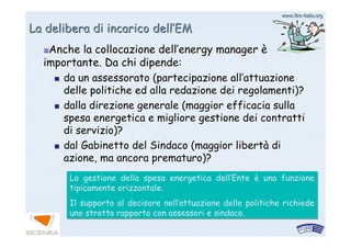 www.firewww.fire--italia.orgitalia.org
La delibera di incarico dellLa delibera di incarico dell’’EMEM
Anche la collocazione dellAnche la collocazione dell’’energy managerenergy manager èè
importante. Da chi dipende:importante. Da chi dipende:
da un assessorato (partecipazione allda un assessorato (partecipazione all’’attuazioneattuazione
delle politiche ed alla redazione dei regolamenti)?delle politiche ed alla redazione dei regolamenti)?
dalla direzione generale (maggior efficacia sulladalla direzione generale (maggior efficacia sulla
spesa energetica e migliore gestione dei contrattispesa energetica e migliore gestione dei contratti
di servizio)?di servizio)?
dal Gabinetto del Sindaco (maggior libertdal Gabinetto del Sindaco (maggior libertàà didi
azione, ma ancora prematuro)?azione, ma ancora prematuro)?
La gestione della spesa energetica dell’Ente è una funzione
tipicamente orizzontale.
Il supporto al decisore nell’attuazione delle politiche richiede
uno stretto rapporto con assessori e sindaco.
La gestione della spesa energetica dell’Ente è una funzione
tipicamente orizzontale.
Il supporto al decisore nell’attuazione delle politiche richiede
uno stretto rapporto con assessori e sindaco.
 