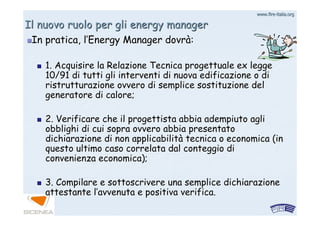 www.firewww.fire--italia.orgitalia.org
Il nuovo ruolo per gli energy managerIl nuovo ruolo per gli energy manager
In pratica, lIn pratica, l’’Energy Manager dovrEnergy Manager dovràà::
1. Acquisire la Relazione Tecnica progettuale ex legge1. Acquisire la Relazione Tecnica progettuale ex legge
10/91 di tutti gli interventi di nuova edificazione o di10/91 di tutti gli interventi di nuova edificazione o di
ristrutturazione ovvero di semplice sostituzione delristrutturazione ovvero di semplice sostituzione del
generatore di calore;generatore di calore;
2. Verificare che il progettista abbia adempiuto agli2. Verificare che il progettista abbia adempiuto agli
obblighi di cui sopra ovvero abbia presentatoobblighi di cui sopra ovvero abbia presentato
dichiarazione di non applicabilitdichiarazione di non applicabilitàà tecnica o economica (intecnica o economica (in
questo ultimo caso correlata dal conteggio diquesto ultimo caso correlata dal conteggio di
convenienza economica);convenienza economica);
3. Compilare e sottoscrivere una semplice dichiarazione3. Compilare e sottoscrivere una semplice dichiarazione
attestante lattestante l’’avvenuta e positiva verifica.avvenuta e positiva verifica.
 