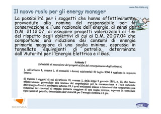 www.firewww.fire--italia.orgitalia.org
Il nuovo ruolo per gli energy managerIl nuovo ruolo per gli energy manager
La possibilitLa possibilitàà per i soggetti che hanno effettivamenteper i soggetti che hanno effettivamente
provveduto alla nomina del responsabile per laprovveduto alla nomina del responsabile per la
conservazione e l'uso razionale dell'energia, ai sensi delconservazione e l'uso razionale dell'energia, ai sensi del
D.M. 21.12.07, di eseguire progetti valorizzabili ai finiD.M. 21.12.07, di eseguire progetti valorizzabili ai fini
del rispetto degli obiettivi di cui ai D.M. 20.07.04 chedel rispetto degli obiettivi di cui ai D.M. 20.07.04 che
comportano una riduzione dei consumi di energiacomportano una riduzione dei consumi di energia
primaria maggiore di una soglia minima, espressa inprimaria maggiore di una soglia minima, espressa in
tonnellate equivalenti di petrolio, determinatatonnellate equivalenti di petrolio, determinata
dall'Autoritdall'Autoritàà per l'Energia Elettrica e il Gas.per l'Energia Elettrica e il Gas.
 