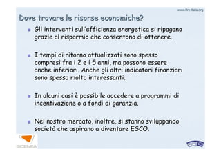 www.firewww.fire--italia.orgitalia.org
Dove trovare le risorse economiche?Dove trovare le risorse economiche?
Gli interventi sullGli interventi sull’’efficienza energetica si ripaganoefficienza energetica si ripagano
grazie al risparmio che consentono di ottenere.grazie al risparmio che consentono di ottenere.
I tempi di ritorno attualizzati sono spessoI tempi di ritorno attualizzati sono spesso
compresi fra i 2 e i 5 anni, ma possono esserecompresi fra i 2 e i 5 anni, ma possono essere
anche inferiori. Anche gli altri indicatori finanziarianche inferiori. Anche gli altri indicatori finanziari
sono spesso molto interessanti.sono spesso molto interessanti.
In alcuni casiIn alcuni casi èè possibile accedere a programmi dipossibile accedere a programmi di
incentivazione o a fondi di garanzia.incentivazione o a fondi di garanzia.
Nel nostro mercato, inoltre, si stanno sviluppandoNel nostro mercato, inoltre, si stanno sviluppando
societsocietàà che aspirano a diventare ESCO.che aspirano a diventare ESCO.
 