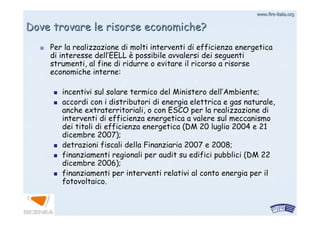 www.firewww.fire--italia.orgitalia.org
Per la realizzazione di molti interventi di efficienza energeticPer la realizzazione di molti interventi di efficienza energeticaa
di interesse delldi interesse dell’’EELLEELL èè possibile avvalersi dei seguentipossibile avvalersi dei seguenti
strumenti, al fine di ridurre o evitare il ricorso a risorsestrumenti, al fine di ridurre o evitare il ricorso a risorse
economiche interne:economiche interne:
incentivi sul solare termico del Ministero dellincentivi sul solare termico del Ministero dell’’Ambiente;Ambiente;
accordi con i distributori di energia elettrica e gas naturale,accordi con i distributori di energia elettrica e gas naturale,
anche extraterritoriali, o con ESCO per la realizzazione dianche extraterritoriali, o con ESCO per la realizzazione di
interventi di efficienza energetica a valere sul meccanismointerventi di efficienza energetica a valere sul meccanismo
dei titoli di efficienza energetica (DM 20 luglio 2004 e 21dei titoli di efficienza energetica (DM 20 luglio 2004 e 21
dicembre 2007);dicembre 2007);
detrazioni fiscali della Finanziaria 2007 e 2008;detrazioni fiscali della Finanziaria 2007 e 2008;
finanziamenti regionali perfinanziamenti regionali per auditaudit su edifici pubblici (DM 22su edifici pubblici (DM 22
dicembre 2006);dicembre 2006);
finanziamenti per interventi relativi al conto energia per ilfinanziamenti per interventi relativi al conto energia per il
fotovoltaico.fotovoltaico.
Dove trovare le risorse economiche?Dove trovare le risorse economiche?
 