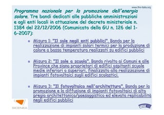 www.firewww.fire--italia.orgitalia.org
Programma nazionale per la promozione dell'energiaProgramma nazionale per la promozione dell'energia
solare.solare. Tre bandi dedicati alle pubbliche amministrazioniTre bandi dedicati alle pubbliche amministrazioni
e agli enti locali in attuazione del decreto ministeriale n.e agli enti locali in attuazione del decreto ministeriale n.
1384 del 22/12/2006 (Comunicato della GU n. 126 del 11384 del 22/12/2006 (Comunicato della GU n. 126 del 1--
66--2007):2007):
Misura 1:Misura 1: "Il sole negli enti pubblici""Il sole negli enti pubblici". Bando per la. Bando per la
realizzazione di impianti solari termici per la produzione direalizzazione di impianti solari termici per la produzione di
calore a bassa temperatura realizzati su edifici pubblicicalore a bassa temperatura realizzati su edifici pubblici
Misura 2:Misura 2: "Il sole a scuola""Il sole a scuola". Bando rivolto ai Comuni e alle. Bando rivolto ai Comuni e alle
Province che siano proprietari di edifici ospitanti scuoleProvince che siano proprietari di edifici ospitanti scuole
medie inferiori o superiori, finalizzato alla realizzazione dimedie inferiori o superiori, finalizzato alla realizzazione di
impianti fotovoltaici sugli edifici scolastici.impianti fotovoltaici sugli edifici scolastici.
Misura 3:Misura 3: "Il fotovoltaico nell'architettura""Il fotovoltaico nell'architettura". Bando per la. Bando per la
promozione e la diffusione di impianti fotovoltaici di altopromozione e la diffusione di impianti fotovoltaici di alto
pregio architettonico/paesaggistico ed elevatapregio architettonico/paesaggistico ed elevata replicabilitreplicabilitàà
negli edifici pubblicinegli edifici pubblici
 