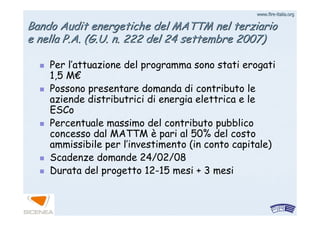 www.firewww.fire--italia.orgitalia.org
BandoBando AuditAudit energetiche del MATTM nel terziarioenergetiche del MATTM nel terziario
e nella P.A. (G.U. n. 222 del 24 settembre 2007)e nella P.A. (G.U. n. 222 del 24 settembre 2007)
Per l’attuazione del programma sono stati erogati
1,5 M€
Possono presentare domanda di contributo le
aziende distributrici di energia elettrica e le
ESCo
Percentuale massimo del contributo pubblico
concesso dal MATTM è pari al 50% del costo
ammissibile per l’investimento (in conto capitale)
Scadenze domande 24/02/08
Durata del progetto 12-15 mesi + 3 mesi
 