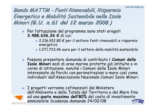 www.firewww.fire--italia.orgitalia.org
Bando MATTMBando MATTM -- Fonti Rinnovabili, RisparmioFonti Rinnovabili, Risparmio
Energetico e MobilitEnergetico e Mobilitàà Sostenibile nelle IsoleSostenibile nelle Isole
MinoriMinori ((G.U. n.61 del 12 marzo 2008G.U. n.61 del 12 marzo 2008 ))
Per l’attuazione del programma sono stati erogati
3.488.636,26 € di cui:
2.216.912,80 € per il settore fonti rinnovabili e risparmio
energetico
1.271.723,46 euro per il settore della mobilità sostenibile
Possono presentare domanda di contributo i Comuni delle
Isole Minori sedi di aree marine protette già istituite o in
corso di istituzione. nonché i Comuni delle Isole Minori
interessate da Parchi con perimetrazioni a mare così come
individuati dall’Associazione Nazionale Comuni Isole Minori..
I progetti verranno cofinanziati dal Ministero
dell’Ambiente e della Tutela del Territorio e del Mare fino
ad una quota massima dell’80% del costo di investimento
ammissibile Scadenze domande 24/02/08
 
