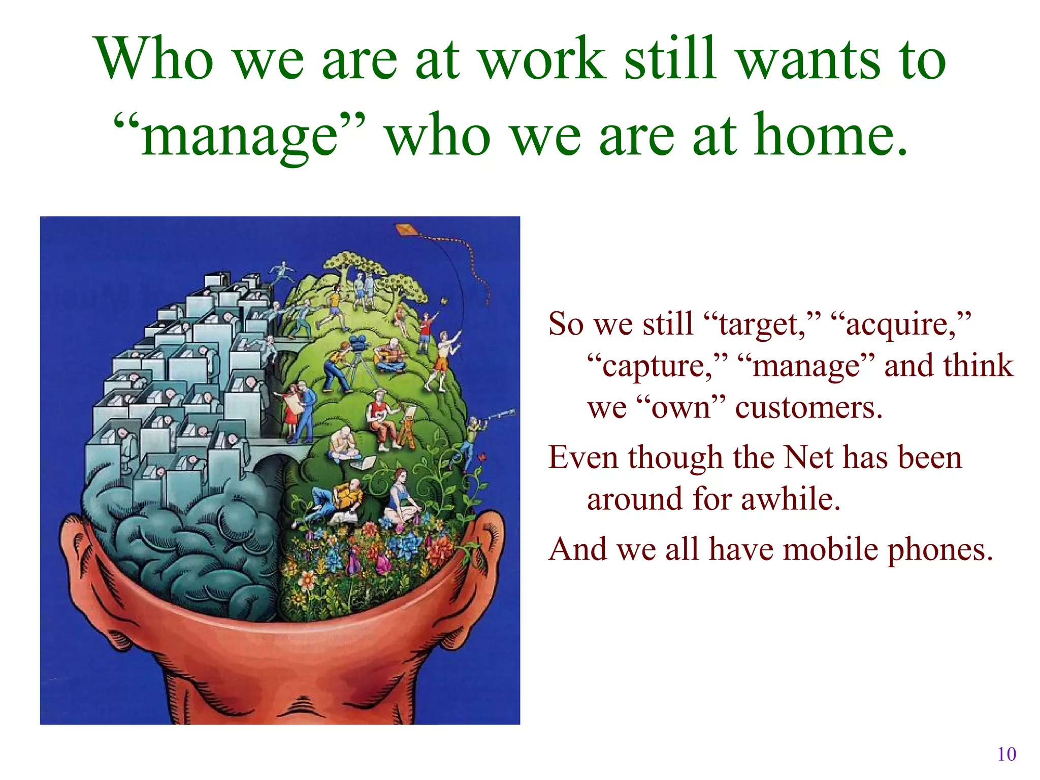 10
Who we are at work still wants to
“manage” who we are at home.
So we still “target,” “acquire,”
“capture,” “manage” and think
we “own” customers.
Even though the Net has been
around for awhile.
And we all have mobile phones.
 