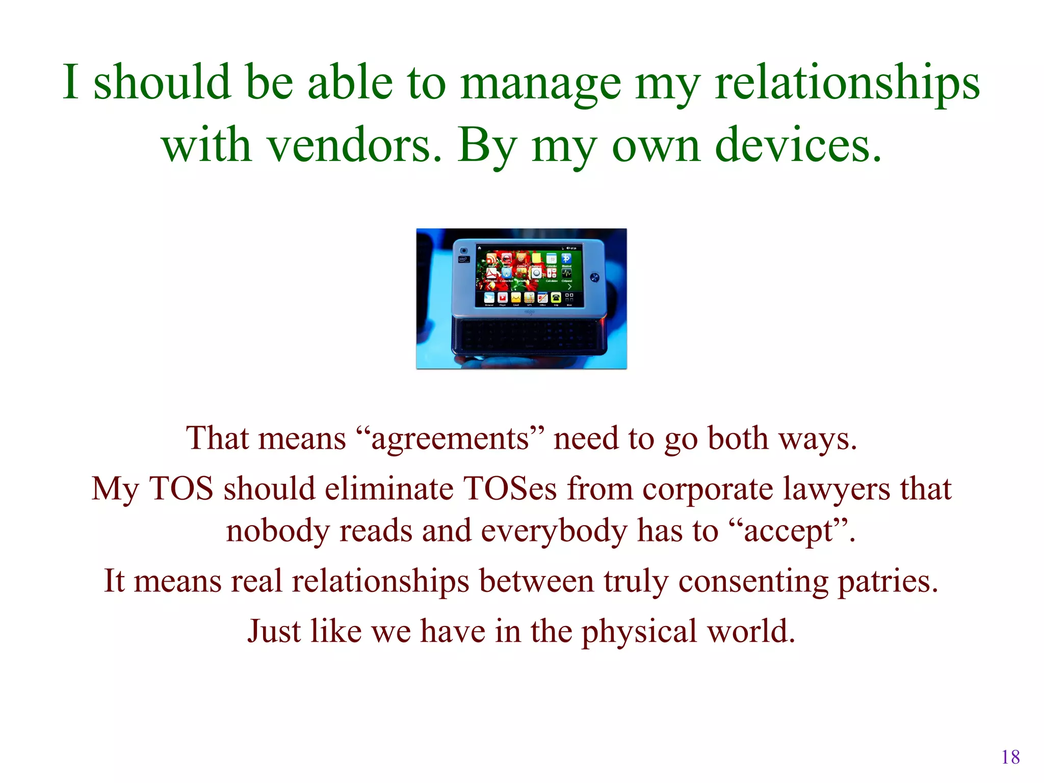 18
I should be able to manage my relationships
with vendors. By my own devices.
That means “agreements” need to go both ways.
My TOS should eliminate TOSes from corporate lawyers that
nobody reads and everybody has to “accept”.
It means real relationships between truly consenting patries.
Just like we have in the physical world.
 