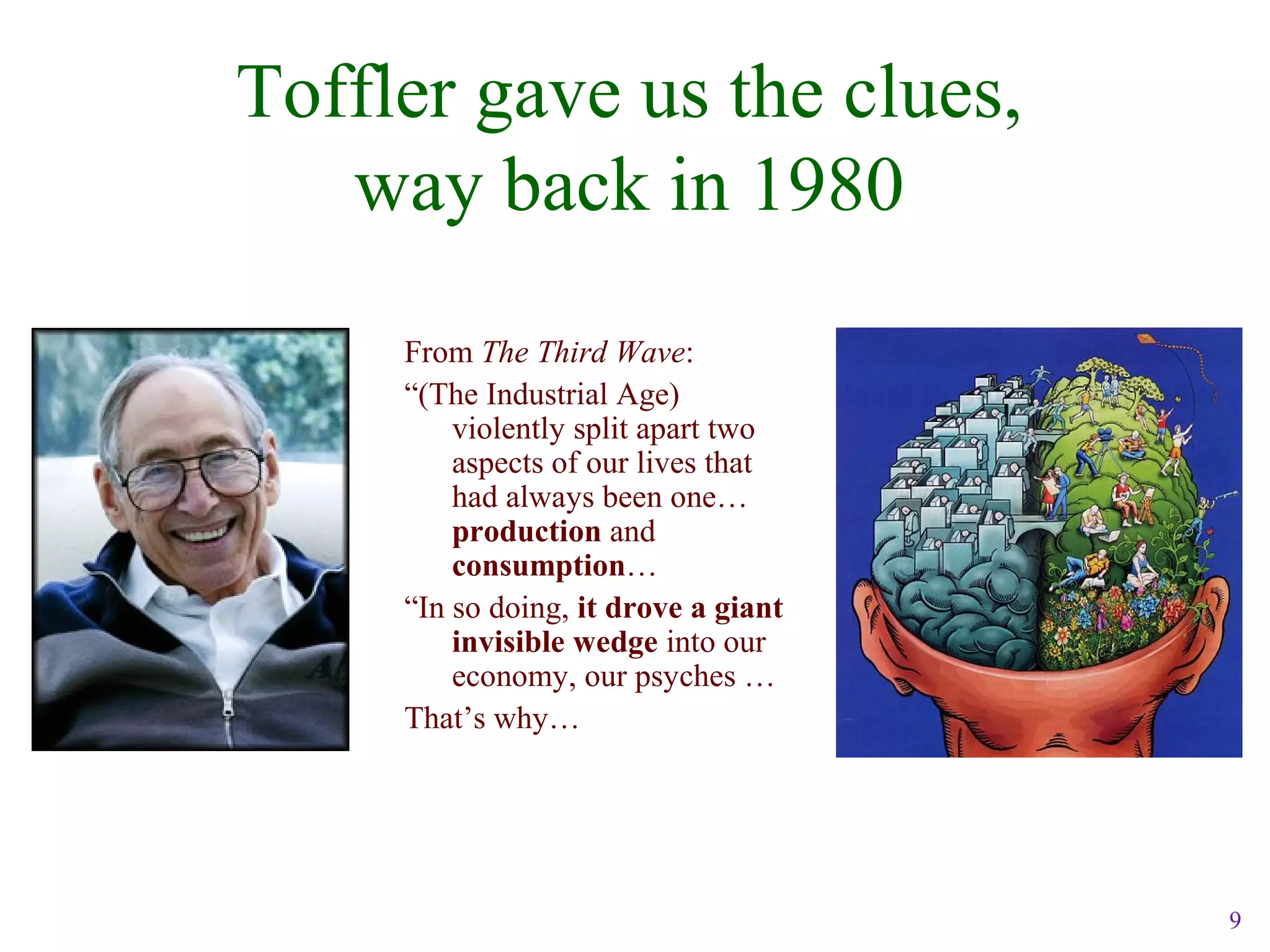 9
Toffler gave us the clues,
way back in 1980
From The Third Wave:
“(The Industrial Age)
violently split apart two
aspects of our lives that
had always been one…
production and
consumption…
“In so doing, it drove a giant
invisible wedge into our
economy, our psyches …
That’s why…
 