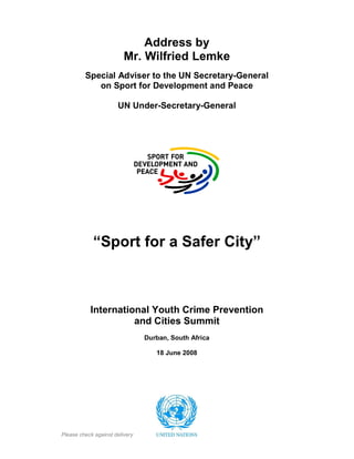 Address by
Mr. Wilfried Lemke
Special Adviser to the UN Secretary-General
on Sport for Development and Peace
UN Under-Secretary-General
“Sport for a Safer City”
International Youth Crime Prevention
and Cities Summit
Durban, South Africa
18 June 2008
Please check against delivery
 