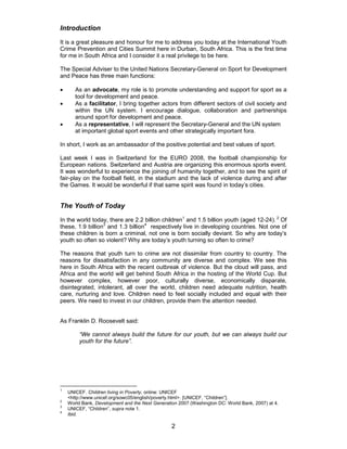 2
Introduction
It is a great pleasure and honour for me to address you today at the International Youth
Crime Prevention and Cities Summit here in Durban, South Africa. This is the first time
for me in South Africa and I consider it a real privilege to be here.
The Special Adviser to the United Nations Secretary-General on Sport for Development
and Peace has three main functions:
• As an advocate, my role is to promote understanding and support for sport as a
tool for development and peace.
• As a facilitator, I bring together actors from different sectors of civil society and
within the UN system. I encourage dialogue, collaboration and partnerships
around sport for development and peace.
• As a representative, I will represent the Secretary-General and the UN system
at important global sport events and other strategically important fora.
In short, I work as an ambassador of the positive potential and best values of sport.
Last week I was in Switzerland for the EURO 2008, the football championship for
European nations. Switzerland and Austria are organizing this enormous sports event.
It was wonderful to experience the joining of humanity together, and to see the spirit of
fair-play on the football field, in the stadium and the lack of violence during and after
the Games. It would be wonderful if that same spirit was found in today’s cities.
The Youth of Today
In the world today, there are 2.2 billion children1
and 1.5 billion youth (aged 12-24). 2
Of
these, 1.9 billion3
and 1.3 billion4
respectively live in developing countries. Not one of
these children is born a criminal, not one is born socially deviant. So why are today’s
youth so often so violent? Why are today’s youth turning so often to crime?
The reasons that youth turn to crime are not dissimilar from country to country. The
reasons for dissatisfaction in any community are diverse and complex. We see this
here in South Africa with the recent outbreak of violence. But the cloud will pass, and
Africa and the world will get behind South Africa in the hosting of the World Cup. But
however complex, however poor, culturally diverse, economically disparate,
disintegrated, intolerant, all over the world, children need adequate nutrition, health
care, nurturing and love. Children need to feel socially included and equal with their
peers. We need to invest in our children, provide them the attention needed.
As Franklin D. Roosevelt said:
“We cannot always build the future for our youth, but we can always build our
youth for the future”.
1
UNICEF. Children living in Poverty, online: UNICEF
<http://www.unicef.org/sowc05/english/poverty.html>. [UNICEF, “Children”].
2
World Bank, Development and the Next Generation 2007 (Washington DC: World Bank, 2007) at 4.
3
UNICEF, “Children”, supra note 1.
4
Ibid.
 