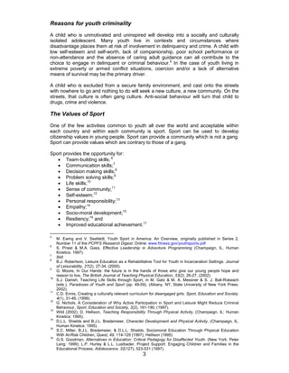 3
Reasons for youth criminality
A child who is unmotivated and uninspired will develop into a socially and culturally
isolated adolescent. Many youth live in contexts and circumstances where
disadvantage places them at risk of involvement in delinquency and crime. A child with
low self-esteem and self-worth, lack of companionship, poor school performance or
non-attendance and the absence of caring adult guidance can all contribute to the
choice to engage in delinquent or criminal behaviour.5
In the case of youth living in
extreme poverty or armed conflict situations, coercion and/or a lack of alternative
means of survival may be the primary driver.
A child who is excluded from a secure family environment, and cast onto the streets
with nowhere to go and nothing to do will seek a new culture, a new community. On the
streets, that culture is often gang culture. Anti-social behaviour will turn that child to
drugs, crime and violence.
The Values of Sport
One of the few activities common to youth all over the world and acceptable within
each country and within each community is sport. Sport can be used to develop
citizenship values in young people. Sport can provide a community which is not a gang.
Sport can provide values which are contrary to those of a gang.
Sport provides the opportunity for:
• Team-building skills; 6
• Communication skills;7
• Decision making skills;8
• Problem solving skills;9
• Life skills;10
• Sense of community;11
• Self-esteem;12
• Personal responsibility;13
• Empathy;14
• Socio-moral development;15
• Resiliency;16
and
• Improved educational achievement.17
5
M. Ewing and V. Seefeldt, Youth Sport in America: An Overview, originally published in Series 2,
Number 11 of the PCPFS Research Digest. Online: www.fitness.gov/youthsports.pdf
6
S. Priest & M.A. Gass, Effective Leadership in Adventure Programming (Champaign, IL, Human
Kinetics: 1997).
7
Ibid.
8
B.J. Robertson, Leisure Education as a Rehabilitative Tool for Youth in Incarceration Settings. Journal
of Leisurability, 27(2), 27-34, (2000).
9
G. Moore, In Our Hands: the future is in the hands of those who give our young people hope and
reason to live, The British Journal of Teaching Physical Education, 33(2), 26-27, (2002).
10
S.J. Danish, Teaching Life Skills through Sport, in M. Gatz & M. A. Messner & S. J. Ball-Rokeach
(eds.), Paradoxes of Youth and Sport (pp. 49-59), (Albany, NY, State University of New York Press:
2002).
11
C.D. Ennis, Creating a culturally relevant curriculum for disengaged girls. Sport, Education and Society,
4(1), 31-49, (1999).
12
G. Nichols, A Consideration of Why Active Participation in Sport and Leisure Might Reduce Criminal
Behaviour, Sport, Education and Society, 2(2), 181-190, (1997).
13
Wild (2002); D. Hellison, Teaching Responsibility Through Physical Activity, (Champaign, IL: Human
Kinetics: 1995).
14
D.L.L. Shields and B.J.L. Bredemeier, Character Development and Physical Activity, (Champaign, IL,
Human Kinetics: 1995).
15
S.C. Miller, B.J.L. Bredemeier, & D.L.L. Shields, Sociomoral Education Through Physical Education
With At-Risk Children, Quest, 49, 114-129 (1997); Hellison (1995)
16
G.S. Goodman, Alternatives in Education: Critical Pedagogy for Disaffected Youth. (New York: Peter
Lang: 1999); L.P. Hurley & L.L. Lustbader, Project Support: Engaging Children and Families in the
Educational Process. Adolescence, 32(127), 523-531 (1997).
 