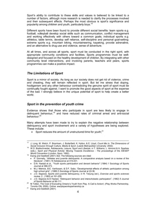 4
Sport’s ability to contribute to these skills and values is believed to be linked to a
number of factors, although more research is needed to clarify the processes involved
and their subsequent effects. Perhaps the most obvious is sport’s significance and
popularity among children and youth, particularly boys.18
Different sports have been found to provide different social benefits: team sports e.g.
football, volleyball develop social skills such as communication, conflict management
and working effectively with others toward a common goals; individual sports e.g.
athletics, table tennis, develop self reliance, self-discipline and personal goal-setting;
extreme sports e.g. mountain biking, mountaineering, kayaking, provide adrenaline,
and an alternative to drug use and violence, sense of adventure.
At all times, and across all sports, sport must be conducted in the right spirit, with
appropriate community conditions and facilities. Sports programmes must be well-
designed and focused on the healthy development of children. By integrating with other
community level interventions, and involving parents, teachers and peers, sports
programmes can make a positive impact.
The Limitations of Sport
Sport is a mirror of society. As long as our society does not get rid of violence, crime
and cheating, they will remain reflected in sport. But let me stress that doping,
hooliganism and any other behaviour contradicting the genuine spirit of sport must be
continually fought against. I want to promote the good aspects of sport at the expense
of the bad. I strongly believe in the unique potential of sport to help create a better
world.
Sport in the prevention of youth crime
Evidence shows that those who participate in sport are less likely to engage in
delinquent behaviour,19
and have reduced rates of criminal arrest and anti-social
behaviour.20
Many attempts have been made to try to explain the negative relationship between
delinquency and sport involvement and a variety of hypotheses are being explored.
These include:
• Sport reduces the amount of unstructured time for youth;21
17
J. Long, M. Welch, P. Bramham, J. Butterfield, K. Hylton, & E. Lloyd, Count Me In: The Dimensions of
Social Inclusion through Culture, Media & Sport, (Leeds Metropolitan University: 2002).
18
W.D. Brettschneider, Adolescents, Leisure, Sport and Lifestyle, in T. Williams, L. Almond & A. Sparkes
(eds.), Sport and Physical Activity: Moving Towards Excellence - The proceedings of the AIESEP
World Convention (London, Spon: 1992).
19
Ewing and Seefeldt (2001) Ibid. The following sources are cited:
• P. Donnelly, “Athletes and juvenile delinquents: A comparative analysis based on a review of the
literature”. (1981) 16 Adolescence at 415-431.
• D.N. Hastad et al., ”Youth sports participation and deviant behavior” (1984) 1 Sociology of Sports
Journal at 366-373.
• M.J. Melnick, B.E. Vanfossen, & D.F. Sabo, “Developmental effects of athletic participation among
high school girls”. (1988) 5 Sociology of Sports Journal at 22-36.
• J.O. Segrave, Sports and juvenile delinquency, in R. Terjung (ed.), Exercise and sports sciences
review, 2 , (1983) at 161-209.
• J.O. Segrave & D Hastad, “Delinquent behavior and interscholastic participation”. (1982) 5 Journal
of Sports Behavior at 96-111.
20
M Totten, The Cost of Excluding Ontario’s Youth from Play. A Call to Action!, (Play Works Partnership,
Toronto ON: 2005). Online: ww/playworkspartnership.ca
21
Ewing and Seefeldt (2001)
 