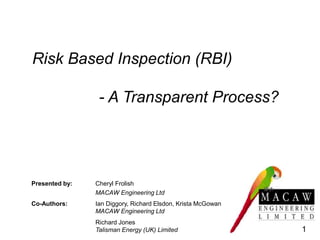 Risk Based Inspection (RBI)
- A Transparent Process?
Presented by: Cheryl Frolish
MACAW Engineering Ltd
Co-Authors: Ian Diggory, Richard Elsdon, Krista McGowan
MACAW Engineering Ltd
Richard Jones
Talisman Energy (UK) Limited 1
 