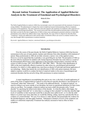 International Journal of Behavioral Consultation and Therapy Volume 3, No. 4, 2007
528
Beyond Autism Treatment: The Application of Applied Behavior
Analysis in the Treatment of Emotional and Psychological Disorders
Robert K. Ross
Abstract
The field of applied behavior analysis (ABA) has increasingly come to be associated with the treatment of autism in
young children. This phenomenon is largely the result of empirical research demonstrating effective treatment
outcomes in this population. The same cannot be said with regard to the treatment of conditions often referred to as
emotional or psychological problems. The current article describes the philosophical and descriptive differences
that likely account for the lack of application of ABA in these areas and proposes potential solutions to help ABA
practitioners more effectively address these issues. Specifically, the issue of how to objectively describe these
“conditions” needs to be addressed so that careful study of treatment effects can occur in a manner similar to the
way that brought ABA to prominence in autism treatment.
Keywords: Applied Behavior Analysis, emotional behavior, psychological disorders
Introduction
Over the course of the past decade, the field of Applied Behavior Analysis (ABA) has become
synonymous in the eyes of many parents, teachers and clinicians from other disciplines with treatment of
autism. Many professionals in ABA do not fully welcome a narrow view of this applied science.
However, it can be argued that this is partially a very good thing for our field. The perception of ABA as
the most effective treatment for children with Autism Spectrum Disorders has come about as a result of
the demonstrated effectiveness of the application of the principles and procedures consistent with the
science of ABA (Lovaas, 1987; NYS DPH EIP, 1999: NRC, 2001). The lack of the identification of
ABA as the most empirically effective treatment for other areas (e.g., psychological and emotional
disorders), for which is it often applied, may stem from an absence of such data and formal application of
our technology. Rather than lament the over identification of ABA with autism treatment, the more
adaptive response would be to conduct the kind of empirical studies in the areas of psychological and
emotional disorders that has served to bring ABA prominence in autism treatment.
A major impediment to accomplishing this goal, in my view, is the lack of careful application of
some of the tenets of applied behavior analysis to areas that are typically described as “psychological” or
“emotional” rather than “behavioral”. This needs to be addressed directly. As behavior analysts, we
must be willing to use terms outside of our discipline, but insist on operational definitions for these terms
when we use them. For example, a behavior analyst can treat a child who presents with a “mood
disorder” by specifying the behavioralevidence of the disorder. Is it that the child is often happy, but
becomes enraged when told “no” or when there is a change in their schedule? Is it that they describe high
levels of variability in their mood and would like to describe more stable levels?, or it is that the child
behaves in certain ways more often than we would like (hitting, yelling, inactivity,) and describe this as
evidence of a mood disorder? We can, if we choose to, make specific and measureable the evidence for
the disorder/diagnosis, and then apply treatment. Subsequent evaluation of levels of the symptoms can
enable us to determine empirically if treatment has reduced, increased or had no effect on these
symptoms.
ThisdocumentiscopyrightedbytheAmericanPsychologicalAssociationoroneofitsalliedpublishers.
Thisarticleisintendedsolelyforthepersonaluseoftheindividualuserandisnottobedisseminatedbroadly.
 