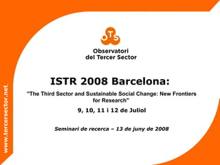 ISTR 2008 Barcelona:
"The Third Sector and Sustainable Social Change: New Frontiers
for Research"
9, 10, 11 i 12 de Juliol
www.tercersector.net
Seminari de recerca – 13 de juny de 2008
 