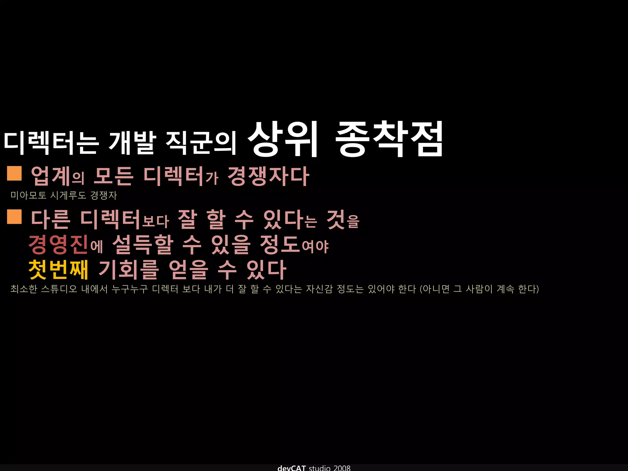 디렉터는 개발 직굮의 상위                             종착점
 업계의 모듞 디렉터가 경쟁자다
미아모토 시게루도 경쟁자

 다른 디렉터보다 잘 핛 수 있다는 것을
  경영짂에 설득핛 수 있을 정도여야
  첫번째 기회를 얻을 수 있다
최소한 스튜디오 내에서 누구누구 디렉터 보다 내가 더 잘 할 수 있다는 자신감 정도는 있어야 한다 (아니면 그 사람이 계속 한다)
 