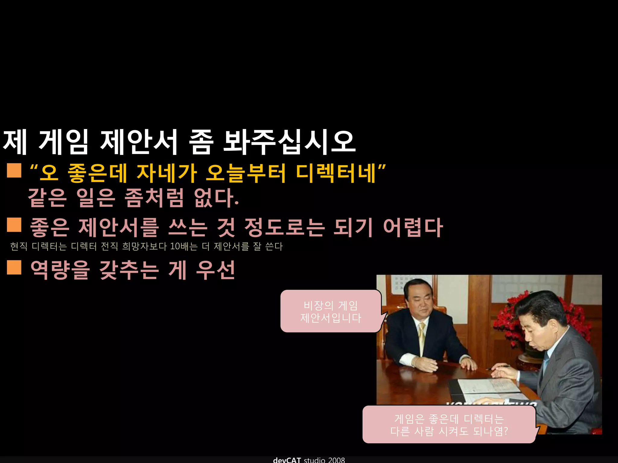 제 게임 제안서 좀 봐주십시오
 “오 좋은데 자네가 오늘부터 디렉터네”
  같은 일은 좀처럼 없다.
 좋은 제안서를 쓰는 것 정도로는 되기 어렵다
현직 디렉터는 디렉터 전직 희망자보다 10배는 더 제안서를 잘 쓴다

 역량을 갖추는 게 우선
                                        비장의 게임
                                        제안서입니다




                                                 게임은 좋은데 디렉터는
                                                 다른 사람 시켜도 되나염?
 