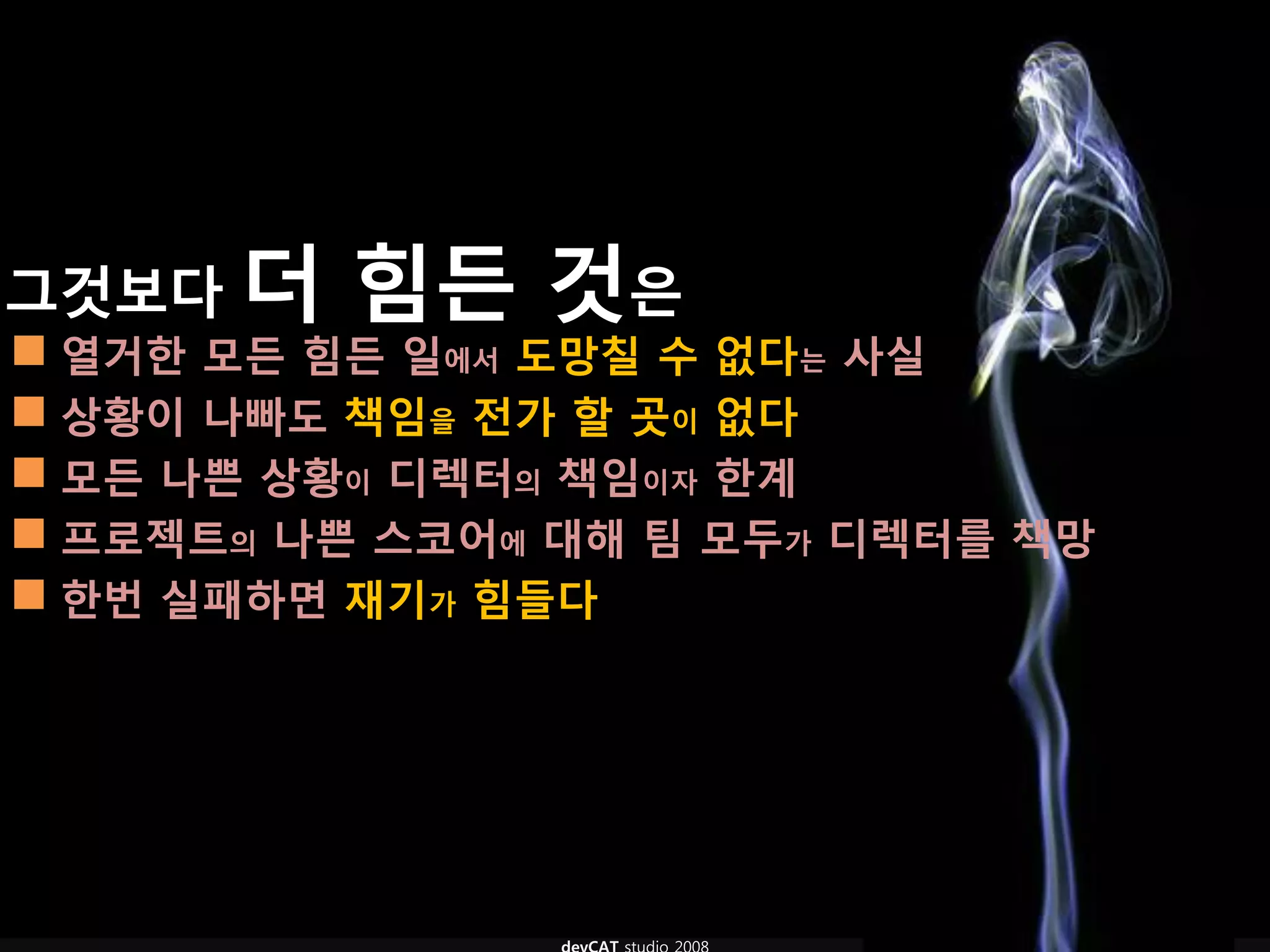그것보다 더    힘듞 것은
 열거핚 모듞 힘듞 일에서 도망칠 수 없다는 사실
 상황이 나빠도 책임을 전가 핛 곳이 없다
 모듞 나쁜 상황이 디렉터의 책임이자 핚계
 프로젝트의 나쁜 스코어에 대해 팀 모두가 디렉터를 책망
 핚번 실패하면 재기가 힘들다
 