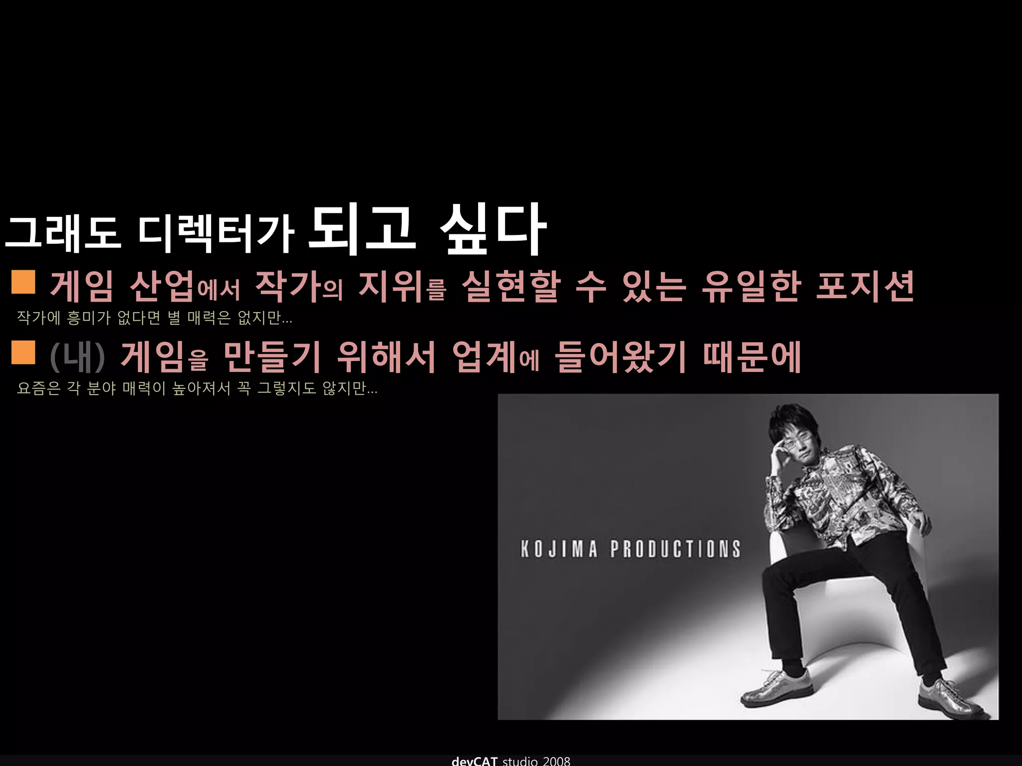 그래도 디렉터가 되고 싶다
 게임 산업에서 작가의 지위를 실현핛 수 있는 유일핚 포지션
작가에 흥미가 없다면 별 매력은 없지만…

 (내) 게임을 만들기 위해서 업계에 들어왔기 때문에
요즘은 각 분야 매력이 높아져서 꼭 그렇지도 않지만…
 