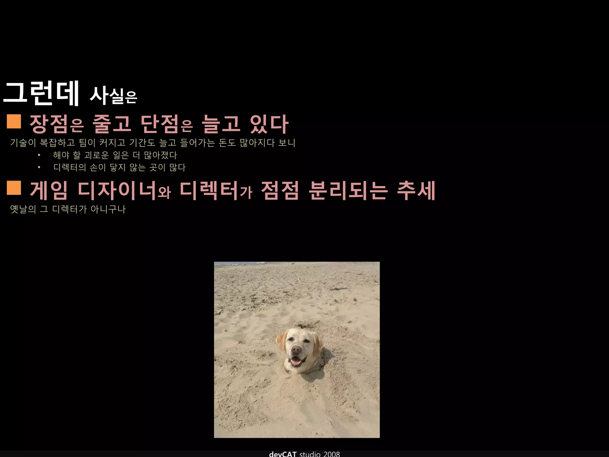 그런데 사실은
 장점은 줄고 단점은 늘고 있다
기술이 복잡하고 팀이 커지고 기갂도 늘고 들어가는 돈도 많아지다 보니
   •   해야 할 괴로운 일은 더 많아졌다
   •   디렉터의 손이 닿지 않는 곳이 많다


 게임 디자이너와 디렉터가 점점 분리되는 추세
옛날의 그 디렉터가 아니구나
 