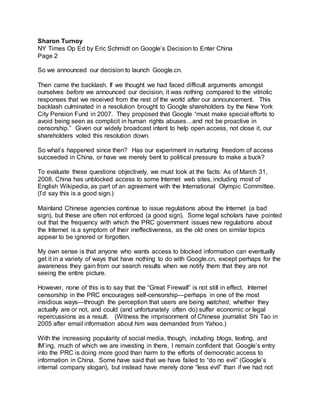Sharon Turnoy
NY Times Op Ed by Eric Schmidt on Google’s Decision to Enter China
Page 2
So we announced our decision to launch Google.cn.
Then came the backlash. If we thought we had faced difficult arguments amongst
ourselves before we announced our decision, it was nothing compared to the vitriolic
responses that we received from the rest of the world after our announcement. This
backlash culminated in a resolution brought to Google shareholders by the New York
City Pension Fund in 2007. They proposed that Google “must make special efforts to
avoid being seen as complicit in human rights abuses…and not be proactive in
censorship.” Given our widely broadcast intent to help open access, not close it, our
shareholders voted this resolution down.
So what’s happened since then? Has our experiment in nurturing freedom of access
succeeded in China, or have we merely bent to political pressure to make a buck?
To evaluate these questions objectively, we must look at the facts: As of March 31,
2008, China has unblocked access to some Internet web sites, including most of
English Wikipedia, as part of an agreement with the International Olympic Committee.
(I’d say this is a good sign.)
Mainland Chinese agencies continue to issue regulations about the Internet (a bad
sign), but these are often not enforced (a good sign). Some legal scholars have pointed
out that the frequency with which the PRC government issues new regulations about
the Internet is a symptom of their ineffectiveness, as the old ones on similar topics
appear to be ignored or forgotten.
My own sense is that anyone who wants access to blocked information can eventually
get it in a variety of ways that have nothing to do with Google.cn, except perhaps for the
awareness they gain from our search results when we notify them that they are not
seeing the entire picture.
However, none of this is to say that the “Great Firewall” is not still in effect. Internet
censorship in the PRC encourages self-censorship—perhaps in one of the most
insidious ways—through the perception that users are being watched, whether they
actually are or not, and could (and unfortunately often do) suffer economic or legal
repercussions as a result. (Witness the imprisonment of Chinese journalist Shi Tao in
2005 after email information about him was demanded from Yahoo.)
With the increasing popularity of social media, though, including blogs, texting, and
IM’ing, much of which we are investing in there, I remain confident that Google’s entry
into the PRC is doing more good than harm to the efforts of democratic access to
information in China. Some have said that we have failed to “do no evil” (Google’s
internal company slogan), but instead have merely done “less evil” than if we had not
 