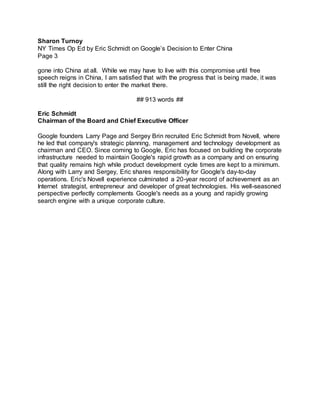 Sharon Turnoy
NY Times Op Ed by Eric Schmidt on Google’s Decision to Enter China
Page 3
gone into China at all. While we may have to live with this compromise until free
speech reigns in China, I am satisfied that with the progress that is being made, it was
still the right decision to enter the market there.
## 913 words ##
Eric Schmidt
Chairman of the Board and Chief Executive Officer
Google founders Larry Page and Sergey Brin recruited Eric Schmidt from Novell, where
he led that company's strategic planning, management and technology development as
chairman and CEO. Since coming to Google, Eric has focused on building the corporate
infrastructure needed to maintain Google's rapid growth as a company and on ensuring
that quality remains high while product development cycle times are kept to a minimum.
Along with Larry and Sergey, Eric shares responsibility for Google's day-to-day
operations. Eric's Novell experience culminated a 20-year record of achievement as an
Internet strategist, entrepreneur and developer of great technologies. His well-seasoned
perspective perfectly complements Google's needs as a young and rapidly growing
search engine with a unique corporate culture.
 