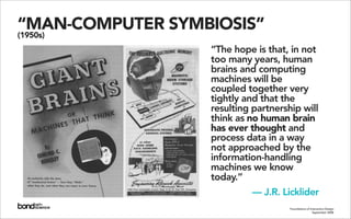 “MAN-COMPUTER SYMBIOSIS”
(1950s)
                  “The hope is that, in not
                  too many years, human
                  brains and computing
                  machines will be
                  coupled together very
                  tightly and that the
                  resulting partnership will
                  think as no human brain
                  has ever thought and
                  process data in a way
                  not approached by the
                  information-handling
                  machines we know
                  today.”
                           — J.R. Licklider
                                     Foundations of Interaction Design
                                                      September 2008
 