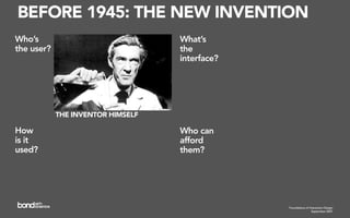 BEFORE 1945: THE NEW INVENTION
Who’s                              What’s
the user?                          the
                                   interface?




            THE INVENTOR HIMSELF

How                                Who can
is it                              afford
used?                              them?




                                                Foundations of Interaction Design
                                                                 September 2007
 