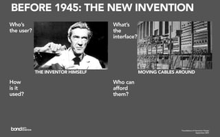 BEFORE 1945: THE NEW INVENTION
Who’s                              What’s
the user?                          the
                                   interface?




            THE INVENTOR HIMSELF                MOVING CABLES AROUND

How                                Who can
is it                              afford
used?                              them?




                                                               Foundations of Interaction Design
                                                                                September 2007
 
