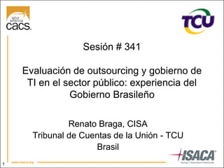 1
Sesión # 341
Evaluación de outsourcing y gobierno de
TI en el sector público: experiencia del
Gobierno Brasileño
Renato Braga, CISA
Tribunal de Cuentas de la Unión - TCU
Brasil
 