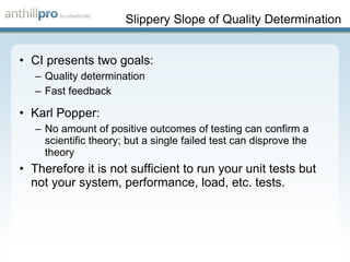Slippery Slope of Quality Determination CI presents two goals: Quality determination Fast feedback Karl Popper: No amount of positive outcomes of testing can confirm a scientific theory; but a single failed test can disprove the theory Therefore it is not sufficient to run your unit tests but not your system, performance, load, etc. tests. 