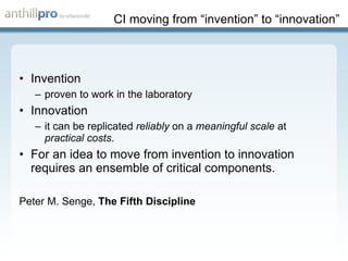 CI moving from “invention” to “innovation” Invention proven to work in the laboratory Innovation it can be replicated  reliably  on a  meaningful scale  at  practical costs . For an idea to move from invention to innovation requires an ensemble of critical components. Peter M. Senge,  The Fifth Discipline 