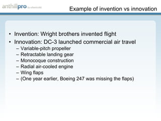 Example of invention vs innovation Invention: Wright brothers invented flight Innovation: DC-3 launched commercial air travel Variable-pitch propeller Retractable landing gear Monocoque construction Radial air-cooled engine Wing flaps (One year earlier, Boeing 247 was missing the flaps) 