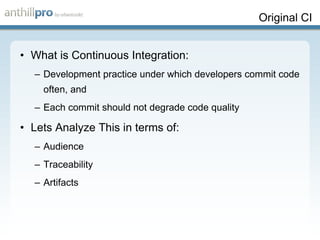 Original CI What is Continuous Integration: Development practice under which developers commit code often, and Each commit should not degrade code quality Lets Analyze This in terms of: Audience Traceability Artifacts 
