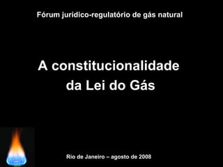 Fórum jurídico-regulatório de gás natural
A constitucionalidade
da Lei do Gás
Rio de Janeiro – agosto de 2008
 