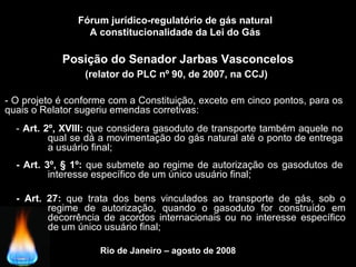 Rio de Janeiro – agosto de 2008
Posição do Senador Jarbas Vasconcelos
(relator do PLC nº 90, de 2007, na CCJ)
Fórum jurídico-regulatório de gás natural
A constitucionalidade da Lei do Gás
- O projeto é conforme com a Constituição, exceto em cinco pontos, para os
quais o Relator sugeriu emendas corretivas:
- Art. 2º, XVIII: que considera gasoduto de transporte também aquele no
qual se dá a movimentação do gás natural até o ponto de entrega
a usuário final;
- Art. 3º, § 1º: que submete ao regime de autorização os gasodutos de
interesse específico de um único usuário final;
- Art. 27: que trata dos bens vinculados ao transporte de gás, sob o
regime de autorização, quando o gasoduto for construído em
decorrência de acordos internacionais ou no interesse específico
de um único usuário final;
 