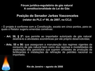 Rio de Janeiro – agosto de 2008
Posição do Senador Jarbas Vasconcelos
(relator do PLC nº 90, de 2007, na CCJ)
Fórum jurídico-regulatório de gás natural
A constitucionalidade da Lei do Gás
- O projeto é conforme com a Constituição, exceto em cinco pontos, para os
quais o Relator sugeriu emendas corretivas:
- Art. 36, § 2º: que permite ao importador autorizado de gás natural
destiná-lo a atividades econômicas por ele próprio desenvolvidas;
- Arts. 55 e 56: que asseguram a manutenção dos regimes vigentes de
consumo de gás natural bem como dos regimes e modalidades de
exploração dos gasodutos que suprem unidades de produção de
fertilizantes e instalações de refinação de petróleo nacional ou
importado.
 