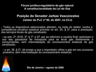Rio de Janeiro – agosto de 2008
Posição do Senador Jarbas Vasconcelos
(relator do PLC nº 90, de 2007, na CCJ)
Fórum jurídico-regulatório de gás natural
A constitucionalidade da Lei do Gás
- Todos os dispositivos relacionados atentam, na visão do relator, contra a
competência privativa estadual prevista no art. 25, § 2º, para a prestação
dos serviços locais de gás canalizado;
- os arts. 2º, XVIII, 3º, § 1º, e 27, por se referirem a usuário final, autorizam o
uso dos gasodutos de transporte para se levar gás diretamente a
consumidores, sem intermediação da concessionária estadual de gás
canalizado;
- o art. 36, § 2º, dá ensejo a que o importador utilize o gás em seu processo
produtivo, sem intermediação do concessionário estadual;
 