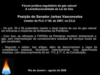 Rio de Janeiro – agosto de 2008
Posição do Senador Jarbas Vasconcelos
(relator do PLC nº 90, de 2007, na CCJ)
Fórum jurídico-regulatório de gás natural
A constitucionalidade da Lei do Gás
- Os arts. 55 e 56 pretendem manter o atual regime de uso do gás natural
em refinarias e indústrias de fertilizantes da Petrobras;
- Segundo o relator, tais artigos, além de descumprirem a regra da
competência estadual, favorecem indevidamente uma determinada
empresa, com descumprimento do art. 173, § 1º, II, da Constituição;
- Com isso, as refinarias e FAFENs da Petrobras recebem diretamente o
gás, sem intermediação da concessionária estadual de serviços locais de
gás canalizado;
 