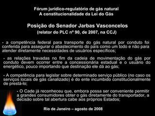 Rio de Janeiro – agosto de 2008
Posição do Senador Jarbas Vasconcelos
(relator do PLC nº 90, de 2007, na CCJ)
Fórum jurídico-regulatório de gás natural
A constitucionalidade da Lei do Gás
- a competência federal para transporte do gás natural por conduto foi
conferida para assegurar o abastecimento do país como um todo e não para
atender diretamente necessidades de usuários específicos;
- as relações travadas no fim da cadeia de movimentação do gás por
conduto devem ocorrer entre a concessionária estadual e o usuário do
energético, pouco importando que destinação ele dá ao gás;
- A competência para legislar sobre determinado serviço público (no caso os
serviços locais de gás canalizado) é do ente incumbido constitucionalmente
de prestá-lo;
- O Cade já reconheceu que, embora possa ser conveniente permitir
a grandes consumidores obter o gás diretamente do transportador, a
decisão sobre tal abertura cabe aos próprios Estados;
 