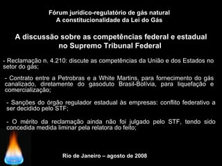 Rio de Janeiro – agosto de 2008
A discussão sobre as competências federal e estadual
no Supremo Tribunal Federal
Fórum jurídico-regulatório de gás natural
A constitucionalidade da Lei do Gás
- Reclamação n. 4.210: discute as competências da União e dos Estados no
setor do gás;
- Contrato entre a Petrobras e a White Martins, para fornecimento do gás
canalizado, diretamente do gasoduto Brasil-Bolívia, para liquefação e
comercialização;
- Sanções do órgão regulador estadual às empresas: conflito federativo a
ser decidido pelo STF;
- O mérito da reclamação ainda não foi julgado pelo STF, tendo sido
concedida medida liminar pela relatora do feito;
 