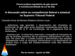Rio de Janeiro – agosto de 2008
A discussão sobre as competências federal e estadual
no Supremo Tribunal Federal
Fórum jurídico-regulatório de gás natural
A constitucionalidade da Lei do Gás
- Decisão liminar da Ministra Relatora Cármen Lúcia:
- determinou seja garantido o desempenho das atividades de
distribuição de gás pelos entes estaduais competentes para tanto, na
forma do art. 25, § 2º, da Constituição, até o julgamento final da
reclamação;
- acentuou que “à União ficou reservado o monopólio do transporte de
gás da empresa produtora até as empresas distribuidoras em todo o
país. Por outro lado, o cuidado jurídico e administrativo das relações
estabelecidas entre as empresas distribuidoras e os destinatários do
produto ficou a cargo dos Estados-membros onde elas estiverem
localizadas.”
 