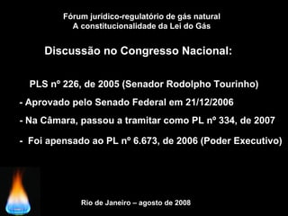 Fórum jurídico-regulatório de gás natural
A constitucionalidade da Lei do Gás
Discussão no Congresso Nacional:
Rio de Janeiro – agosto de 2008
PLS nº 226, de 2005 (Senador Rodolpho Tourinho)
- Na Câmara, passou a tramitar como PL nº 334, de 2007
- Aprovado pelo Senado Federal em 21/12/2006
- Foi apensado ao PL nº 6.673, de 2006 (Poder Executivo)
 
